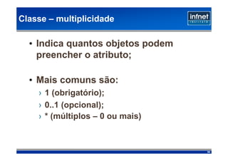 Classe – multiplicidade

  • Indica quantos objetos podem
    preencher o atributo;

  • Mais comuns são:
    › 1 (obrigatório);
    › 0..1 (opcional);
    › * (múltiplos – 0 ou mais)‫‏‏‬



                                    84
 