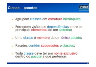 Classe – pacotes


    Agrupam classes em estrutura hierárquica;

    Fornecem visão das dependências entre os
    principais elementos de um sistema;

    Uma classe é membro de um único pacote;

    Pacotes contém subpacotes e classes;

    Toda classe deve ter um nome exclusivo
    dentro do pacote a que pertence;
                                                89
 