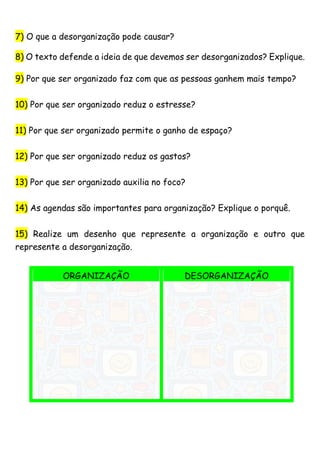 7) O que a desorganização pode causar?
8) O texto defende a ideia de que devemos ser desorganizados? Explique.
9) Por que ser organizado faz com que as pessoas ganhem mais tempo?
10) Por que ser organizado reduz o estresse?
11) Por que ser organizado permite o ganho de espaço?
12) Por que ser organizado reduz os gastos?
13) Por que ser organizado auxilia no foco?
14) As agendas são importantes para organização? Explique o porquê.
15) Realize um desenho que represente a organização e outro que
represente a desorganização.
ORGANIZAÇÃO DESORGANIZAÇÃO
 