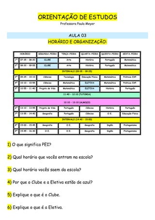 ORIENTAÇÃO DE ESTUDOS
Professora Paula Meyer
AULA 03
HORÁRIO E ORGANIZAÇÃO:
HORÁRIO SEGUNDA-FEIRA TERÇA-FEIRA QUARTA-FEIRA QUINTA-FEIRA SEXTA-FEIRA
1ª 07:35 – 08:20 CLUBE Arte História Português Matemática
2ª 08:20 – 09:05 CLUBE Arte História Português Matemática
INTERVALO (09:05 – 09:25)
3ª 09:25 – 10:10 Ciências Tecnologia Educação Física Matemática Práticas EXP.
4ª 10:10 – 10:55 Ciências Matemática ELETIVA Matemática Práticas EXP.
5ª 10:55 – 11:40 Projeto de Vida Matemática ELETIVA História Português
11:40 – 12:10 (TUTORIA)
12:10 – 13:10 (ALMOÇO)
6ª 13:10 – 13:55 Projeto de Vida Português Ciências História Português
7ª 13:55 – 14:40 Geografia Português Ciências O.E. Educação Física
INTERVALO (14:40 – 15:00)
8ª 15:00 – 15:45 Geografia O.E. Geografia Inglês Protagonismo
9ª 15:45 – 16:30 O.E. O.E. Geografia Inglês Protagonismo
1) O que significa PEI?
2) Qual horário que vocês entram na escola?
3) Qual horário vocês saem da escola?
4) Por que o Clube e a Eletiva estão de azul?
5) Explique o que é o Clube.
6) Explique o que é a Eletiva.
 
