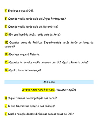 7) Explique o que é O.E.
8) Quando vocês terão aula de Língua Portuguesa?
9) Quando vocês terão aula de Matemática?
10) Em qual horário vocês terão aula de Arte?
11) Quantas aulas de Práticas Experimentais vocês terão ao longo da
semana?
12) Explique o que é Tutoria.
13) Quantos intervalos vocês possuem por dia? Qual o horário deles?
14) Qual o horário do almoço?
AULA 04
ATIVIDADES PRÁTICAS: ORGANIZAÇÃO
1) O que fizemos na competição das cores?
2) O que fizemos no desafio dos animais?
3) Qual a relação dessas dinâmicas com as aulas de O.E.?
 