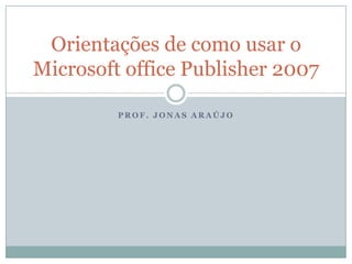 Orientações de como usar o
Microsoft office Publisher 2007

         PROF. JONAS ARAÚJO
 