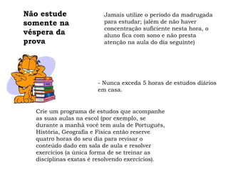 Não estude                Jamais utilize o período da madrugada
somente na                para estudar; (além de não haver
                          concentração suficiente nesta hora, o
véspera da                aluno fica com sono e não presta
prova                     atenção na aula do dia seguinte)




                        - Nunca exceda 5 horas de estudos diários
                        em casa.


  Crie um programa de estudos que acompanhe
  as suas aulas na escola (por exemplo, se
  durante a manhã você tem aula de
  Português, História, Geografia e Física então
  reserve quatro horas do seu dia para revisar o
  conteúdo dado em sala de aula e resolver
  exercícios (a única forma de se treinar as
  disciplinas exatas é resolvendo exercícios).
 