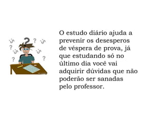 O estudo diário ajuda a
prevenir os desesperos
de véspera de prova, já
que estudando só no
último dia você vai
adquirir dúvidas que não
poderão ser sanadas
pelo professor.
 