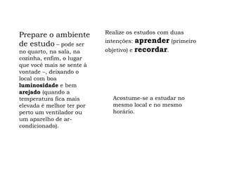 Realize os estudos com duas
Prepare o ambiente
de estudo – pode ser       intenções:  aprender (primeiro
no quarto, na sala, na     objetivo) e recordar.
cozinha, enfim, o lugar
que você mais se sente à
vontade –, deixando o
local com boa
luminosidade e bem
arejado (quando a
temperatura fica mais        Acostume-se a estudar no
elevada é melhor ter por     mesmo local e no mesmo
perto um ventilador ou       horário.
um aparelho de ar-
condicionado).
 