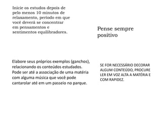 Inicie os estudos depois de
pelo menos 10 minutos de
relaxamento, período em que
você deverá se concentrar
em pensamentos e                          Pense sempre
sentimentos equilibradores.
                                          positivo



Elabore seus próprios exemplos
(ganchos), relacionando os conteúdos      SE FOR NECESSÁRIO DECORAR
                                          ALGUM CONTEÚDO, PROCURE
estudados. Pode ser até a associação de
                                          LER EM VOZ ALTA A MATÉRIA E
uma matéria com alguma música que         COM RAPIDEZ.
você pode cantarolar até em um passeio
no parque.
 