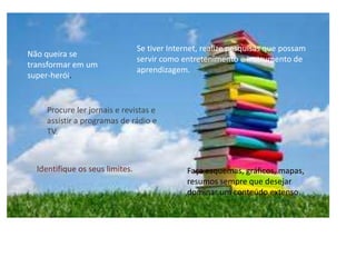Se tiver Internet, realize pesquisas que possam
Não queira se
                                 servir como entretenimento e instrumento de
transformar em um
                                 aprendizagem.
super-herói.


    Procure ler jornais e revistas e
    assistir a programas de rádio e
    TV.



  Identifique os seus limites.                 Faça esquemas, gráficos, mapas,
                                               resumos sempre que desejar
                                               dominar um conteúdo extenso.
 