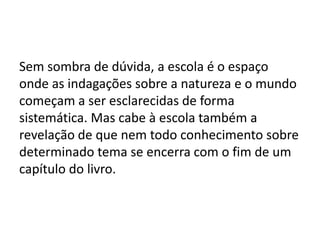Sem sombra de dúvida, a escola é o espaço
onde as indagações sobre a natureza e o mundo
começam a ser esclarecidas de forma
sistemática. Mas cabe à escola também a
revelação de que nem todo conhecimento sobre
determinado tema se encerra com o fim de um
capítulo do livro.
 
