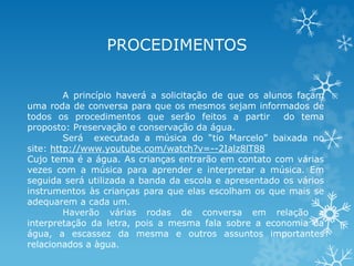 PROCEDIMENTOS 
A princípio haverá a solicitação de que os alunos façam 
uma roda de conversa para que os mesmos sejam informados de 
todos os procedimentos que serão feitos a partir do tema 
proposto: Preservação e conservação da água. 
Será executada a música do “tio Marcelo” baixada no 
site: http://www.youtube.com/watch?v=--2Ialz8lT88 
Cujo tema é a água. As crianças entrarão em contato com várias 
vezes com a música para aprender e interpretar a música. Em 
seguida será utilizada a banda da escola e apresentado os vários 
instrumentos às crianças para que elas escolham os que mais se 
adequarem a cada um. 
Haverão várias rodas de conversa em relação a 
interpretação da letra, pois a mesma fala sobre a economia da 
água, a escassez da mesma e outros assuntos importantes 
relacionados a àgua. 
 
