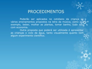 PROCEDIMENTOS 
Poderão ser aplicados no cotidiano da criança os 
vários ensinamentos propostos na letra da música, como por 
exemplo, beber, molhar as plantas, tomar banho, tudo isso 
com economia. 
Outra proposta que poderá ser utilizada é apresentar 
as crianças o ciclo da água, tanto visualmente quanto com 
algum experimento científico. 
 