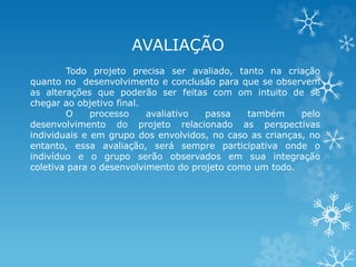 AVALIAÇÃO 
Todo projeto precisa ser avaliado, tanto na criação 
quanto no desenvolvimento e conclusão para que se observem 
as alterações que poderão ser feitas com om intuito de se 
chegar ao objetivo final. 
O processo avaliativo passa também pelo 
desenvolvimento do projeto relacionado as perspectivas 
individuais e em grupo dos envolvidos, no caso as crianças, no 
entanto, essa avaliação, será sempre participativa onde o 
indivíduo e o grupo serão observados em sua integração 
coletiva para o desenvolvimento do projeto como um todo. 
 