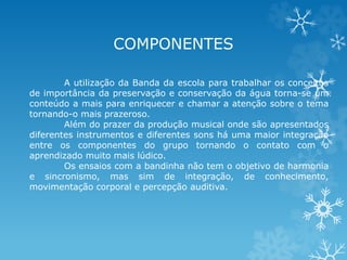 COMPONENTES 
A utilização da Banda da escola para trabalhar os conceitos 
de importância da preservação e conservação da água torna-se um 
conteúdo a mais para enriquecer e chamar a atenção sobre o tema 
tornando-o mais prazeroso. 
Além do prazer da produção musical onde são apresentados 
diferentes instrumentos e diferentes sons há uma maior integração 
entre os componentes do grupo tornando o contato com o 
aprendizado muito mais lúdico. 
Os ensaios com a bandinha não tem o objetivo de harmonia 
e sincronismo, mas sim de integração, de conhecimento, 
movimentação corporal e percepção auditiva. 
 