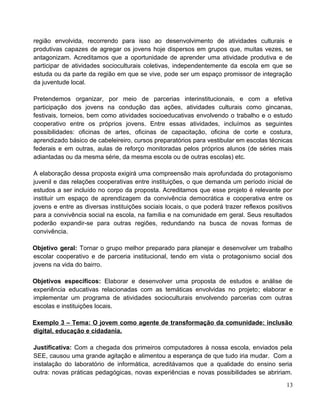 região envolvida, recorrendo para isso ao desenvolvimento de atividades culturais e
produtivas capazes de agregar os jovens hoje dispersos em grupos que, muitas vezes, se
antagonizam. Acreditamos que a oportunidade de aprender uma atividade produtiva e de
participar de atividades socioculturais coletivas, independentemente da escola em que se
estuda ou da parte da região em que se vive, pode ser um espaço promissor de integração
da juventude local.
Pretendemos organizar, por meio de parcerias interinstitucionais, e com a efetiva
participação dos jovens na condução das ações, atividades culturais como gincanas,
festivais, torneios, bem como atividades socioeducativas envolvendo o trabalho e o estudo
cooperativo entre os próprios jovens. Entre essas atividades, incluímos as seguintes
possibilidades: oficinas de artes, oficinas de capacitação, oficina de corte e costura,
aprendizado básico de cabeleireiro, cursos preparatórios para vestibular em escolas técnicas
federais e em outras, aulas de reforço monitoradas pelos próprios alunos (de séries mais
adiantadas ou da mesma série, da mesma escola ou de outras escolas) etc.
A elaboração dessa proposta exigirá uma compreensão mais aprofundada do protagonismo
juvenil e das relações cooperativas entre instituições, o que demanda um período inicial de
estudos a ser incluído no corpo da proposta. Acreditamos que esse projeto é relevante por
instituir um espaço de aprendizagem da convivência democrática e cooperativa entre os
jovens e entre as diversas instituições sociais locais, o que poderá trazer reflexos positivos
para a convivência social na escola, na família e na comunidade em geral. Seus resultados
poderão expandir-se para outras regiões, redundando na busca de novas formas de
convivência.
Objetivo geral: Tornar o grupo melhor preparado para planejar e desenvolver um trabalho
escolar cooperativo e de parceria institucional, tendo em vista o protagonismo social dos
jovens na vida do bairro.
Objetivos específicos: Elaborar e desenvolver uma proposta de estudos e análise de
experiência educativas relacionadas com as temáticas envolvidas no projeto; elaborar e
implementar um programa de atividades socioculturais envolvendo parcerias com outras
escolas e instituições locais.
Exemplo 3 – Tema: O jovem como agente de transformação da comunidade: inclusão
digital, educação e cidadania.
Justificativa: Com a chegada dos primeiros computadores à nossa escola, enviados pela
SEE, causou uma grande agitação e alimentou a esperança de que tudo iria mudar. Com a
instalação do laboratório de informática, acreditávamos que a qualidade do ensino seria
outra: novas práticas pedagógicas, novas experiências e novas possibilidades se abririam.
13
 