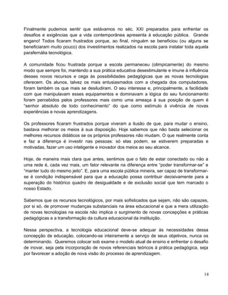 Finalmente pudemos sentir que estávamos no séc. XXI preparados para enfrentar os
desafios e exigências que a vida contemporânea apresenta à educação pública. Grande
engano! Todos ficaram frustrados porque, ao final, ninguém se beneficiou (ou alguns se
beneficiaram muito pouco) dos investimentos realizados na escola para instalar toda aquela
parafernália tecnológica.
A comunidade ficou frustrada porque a escola permaneceu (olimpicamente) do mesmo
modo que sempre foi, mantendo a sua prática educativa desestimulante e imune à influência
desses novos recursos e cega às possibilidades pedagógicas que as novas tecnologias
oferecem. Os alunos, talvez os mais entusiasmados com a chegada dos computadores,
foram também os que mais se desiludiram. O seu interesse e, principalmente, a facilidade
com que manipulavam esses equipamentos e dominavam a lógica do seu funcionamento
foram percebidos pelos professores mais como uma ameaça à sua posição de quem é
“senhor absoluto de todo conhecimento” do que como estímulo à vivência de novas
experiências e novas aprendizagens.
Os professores ficaram frustrados porque viveram a ilusão de que, para mudar o ensino,
bastava melhorar os meios à sua disposição. Hoje sabemos que não basta selecionar os
melhores recursos didáticos se os próprios professores não mudam. O que realmente conta
e faz a diferença é investir nas pessoas: só elas podem, se estiverem preparadas e
motivadas, fazer um uso inteligente e inovador dos meios ao seu alcance.
Hoje, de maneira mais clara que antes, sentimos que o fato de estar conectado ou não a
uma rede é, cada vez mais, um fator relevante na diferença entre “poder transformar-se” e
“manter tudo do mesmo jeito”. E, para uma escola pública mineira, ser capaz de transformar-
se é condição indispensável para que a educação possa contribuir decisivamente para a
superação do histórico quadro de desigualdade e de exclusão social que tem marcado o
nosso Estado.
Sabemos que os recursos tecnológicos, por mais sofisticados que sejam, não são capazes,
por si só, de promover mudanças substanciais na área educacional e que a mera utilização
de novas tecnologias na escola não implica o surgimento de novas concepções e práticas
pedagógicas e a transformação da cultura educacional da instituição.
Nessa perspectiva, a tecnologia educacional deve-se adequar às necessidades dessa
concepção de educação, colocando-se inteiramente a serviço de seus objetivos, nunca os
determinando. Queremos colocar sob exame o modelo atual de ensino e enfrentar o desafio
de inovar, seja pela incorporação de novos referenciais teóricos à prática pedagógica, seja
por favorecer a adoção de nova visão do processo de aprendizagem.
14
 