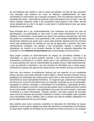As circunstâncias que moldam a vida na nossa comunidade, nos dias de hoje, requerem
uma educação cuja essência em muito se distancia, qualitativamente, do saber
enciclopédico e memorizador que o passado consagrara. Tais circunstâncias requerem uma
educação para todos – para todas as pessoas e para cada pessoa como um todo – que não
exclua qualquer segmento social e que acompanhe cada pessoa a vida inteira, abrindo
novas perspectivas de vida e de ação na vida social e transformando-a para que possa
transformar a sua realidade.
Essa educação tem a ver, fundamentalmente, com mudanças nos alunos por meio da
aprendizagem e da participação na vida social. A partir desse entendimento, há que se
fortalecer, primeiramente, a participação dos alunos nos processos educacionais, pois eles
não podem ser considerados, como geralmente o são, como simples destinatários da ação
educacional. Sabemos que aquilo que o aluno pode aprender depende tanto do momento
quanto das características do contexto em que ele se desenvolve e aprende. Daí serem
imprescindíveis mudanças nas escolas e nas concepções, atitudes e práticas dos
educadores, de maneira a se tornarem capazes de fazer as seleções adequadas dos
conteúdos e criar contextos enriquecedores para a aprendizagem dos seus alunos.
Esse projeto investirá no desenvolvimento de espaço de convivência solidária e de
criatividade, no qual os alunos poderão exercitar a sua imaginação, o seu senso de
autorespeito e confiança em si mesmo, assim como o seu sentimento de pertencimento a
um grupo operativo por meio da implementação de projetos comuns. Mais especificamente,
o que se pretende é maximizar o uso dos recursos de informática que a escola possui,
colocando-os a serviço não apenas dos nossos alunos, mas também de toda a comunidade.
Para isso, nós mesmos, os professores, teremos que nos capacitar no uso competente
desses recursos, procurando aprender a extrair deles o máximo proveito enquanto recurso
pedagógico de preparação dos nossos jovens alunos para a vida social bem-sucedida e de
atendimento às suas necessidades formativas. Em segundo lugar, dedicaremos à formação
dos alunos em cursos de informática (como, por exemplo, introdução ao uso do computador,
navegação na internet, montagem e manutenção de computadores, organização de sites,
tratamento de imagens e sons etc.) para que eles possam atuar no desenvolvimento cultural
da sua comunidade, ensinando o que aprenderam aos jovens de outras escolas, a seus pais
e familiares e a outros interessados. Poderão, também, criar sites e grupos de discussão
sobre temas de interesse da juventude, facilitando o acesso a informações sobre questões
como sexualidade, cultura, trabalho, lazer e criando uma rede de trabalho colaborativo em
prol do desenvolvimento da sua comunidade.
Eles poderão atuar como monitores voluntários no laboratório de informática da escola,
ajudando os seus próprios colegas que ainda não dominam os fundamentos da informática,
ou desenvolver trabalho de formação da comunidade aos finais de semana ou em qualquer
15
 
