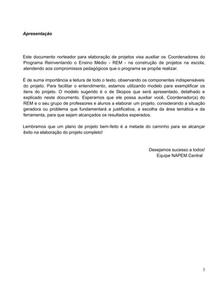 Apresentação
Este documento norteador para elaboração de projetos visa auxiliar os Coordenadores do
Programa Reinventando o Ensino Médio - REM - na construção de projetos na escola,
atendendo aos compromissos pedagógicos que o programa se propõe realizar.
É de suma importância a leitura de todo o texto, observando os componentes indispensáveis
do projeto. Para facilitar o entendimento, estamos utilizando modelo para exemplificar os
itens do projeto. O modelo sugerido é o de Skopos que será apresentado, detalhado e
explicado neste documento. Esperamos que ele possa auxiliar você, Coordenador(a) do
REM e o seu grupo de professores e alunos a elaborar um projeto, considerando a situação
geradora ou problema que fundamentará a justificativa, a escolha da área temática e da
ferramenta, para que sejam alcançados os resultados esperados.
Lembramos que um plano de projeto bem-feito é a metade do caminho para se alcançar
êxito na elaboração do projeto completo!
Desejamos sucesso a todos!
Equipe NAPEM Central
3
 