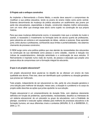 O Projeto sob o enfoque construtivo
Ao implantar o Reinventando o Ensino Médio, a escola deve assumir o compromisso de
modificar a sua prática educativa, tendo os jovens do ensino médio como ponto central.
Estamos denominando de mudança da prática educativa um acolhimento aos jovens por
parte dos educadoares, especialistas e direção, construindo relações melhor estruturadas,
com um novo olhar que enxerga esse aluno como sujeito na construção de sua própria
história.
Para que essa mudança efetivamente ocorra, é necessário mais que a vontade de mudar e
acertar, é necessário o investimento na formação tanto de alunos quanto de professores,
para colocá-los em sintonia e em equiparação de idéias, valores e posturas. Esse aprender
junto, entre alunos e professores, conhecendo seus limites e pontencialidades, nós estamos
chamando de processo construtivo.
O REM surge como uma política pública que visa atender às necessidades dos educandos
na construção de sua identidade como pessoa e como cidadão, visando à redução nos
índices de evasão/abandono, distorção série/idade e a continuação de seus estudos. O
Reinventando é inspirado numa visão de mundo, de pessoa e educação que propõe uma
postura ética de compromisso com a formação integral do educando.
O que é um projeto educacional?
Um projeto educacional deve pautar-se no desafio de se oferecer um ensino de mais
qualidade aos alunos. Para isso, deve ser identificado qual o problema ou situação geradora
que precisa ser melhorado.
Todo projeto, independente de ser educacional ou não, parte de uma situação geradora e
uma solução para melhorar tal situação; nesse caso, a situação é o problema e no corpo do
projeto estão descritas as ações que juntas ajudarão na sua solução.
Projeto educacional é um empreendimento de duração finita, com objetivos claramente
definidos em função de problemas, oportunidades, necessidades, desafios ou interesses de
um sistema educacional, de um educador ou grupo de educadores, com a finalidade de
planejar, coordenar e executar ações voltadas para melhoria de processos educativos e de
formação humana, em seus diferentes níveis e contextos (MOURA, D. G. e BARBOSA, E.,
2004, p. 7)”.
4
 