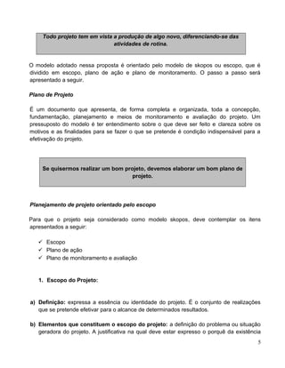 Todo projeto tem em vista a produção de algo novo, diferenciando-se das
atividades de rotina.
O modelo adotado nessa proposta é orientado pelo modelo de skopos ou escopo, que é
dividido em escopo, plano de ação e plano de monitoramento. O passo a passo será
apresentado a seguir.
Plano de Projeto
É um documento que apresenta, de forma completa e organizada, toda a concepção,
fundamentação, planejamento e meios de monitoramento e avaliação do projeto. Um
pressuposto do modelo é ter entendimento sobre o que deve ser feito e clareza sobre os
motivos e as finalidades para se fazer o que se pretende é condição indispensável para a
efetivação do projeto.
Se quisermos realizar um bom projeto, devemos elaborar um bom plano de
projeto.
Planejamento de projeto orientado pelo escopo
Para que o projeto seja considerado como modelo skopos, deve contemplar os itens
apresentados a seguir:
 Escopo
 Plano de ação
 Plano de monitoramento e avaliação
1. Escopo do Projeto:
a) Definição: expressa a essência ou identidade do projeto. É o conjunto de realizações
que se pretende efetivar para o alcance de determinados resultados.
b) Elementos que constituem o escopo do projeto: a definição do problema ou situação
geradora do projeto. A justificativa na qual deve estar expresso o porquê da existência
5
 