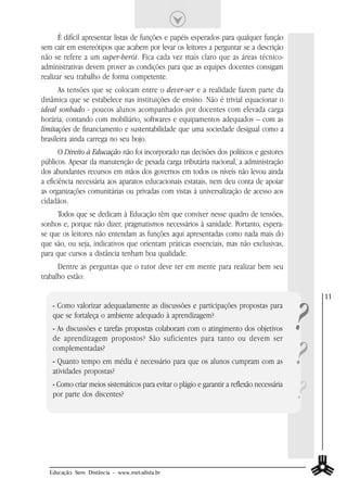 É difícil apresentar listas de funções e papéis esperados para qualquer função
sem cair em estereótipos que acabem por levar os leitores a perguntar se a descrição
não se refere a um super-herói. Fica cada vez mais claro que as áreas técnico-
administrativas devem prover as condições para que as equipes docentes consigam
realizar seu trabalho de forma competente.
      As tensões que se colocam entre o dever-ser e a realidade fazem parte da
dinâmica que se estabelece nas instituições de ensino. Não é trivial equacionar o
ideal sonhado - poucos alunos acompanhados por docentes com elevada carga
horária, contando com mobiliário, softwares e equipamentos adequados – com as
limitações de financiamento e sustentabilidade que uma sociedade desigual como a
brasileira ainda carrega no seu bojo.
       O Direito à Educação não foi incorporado nas decisões dos políticos e gestores
públicos. Apesar da manutenção de pesada carga tributária nacional, a administração
dos abundantes recursos em mãos dos governos em todos os níveis não levou ainda
a eficiência necessária aos aparatos educacionais estatais, nem deu conta de apoiar
as organizações comunitárias ou privadas com vistas à universalização de acesso aos
cidadãos.
      Todos que se dedicam à Educação têm que conviver nesse quadro de tensões,
sonhos e, porque não dizer, pragmatismos necessários à sanidade. Portanto, espera-
se que os leitores não entendam as funções aqui apresentadas como nada mais do
que são, ou seja, indicativos que orientam práticas essenciais, mas não exclusivas,
para que cursos a distância tenham boa qualidade.
      Dentre as perguntas que o tutor deve ter em mente para realizar bem seu
trabalho estão:




                                                                                            ?
                                                                                                11
    - Como valorizar adequadamente as discussões e participações propostas para
    que se fortaleça o ambiente adequado à aprendizagem?
    - As discussões e tarefas propostas colaboram com o atingimento dos objetivos



                                                                                            ?
    de aprendizagem propostos? São suficientes para tanto ou devem ser
    complementadas?
    - Quanto tempo em média é necessário para que os alunos cumpram com as
    atividades propostas?
    - Como criar meios sistemáticos para evitar o plágio e garantir a reflexão necessária
    por parte dos discentes?                                                                ?

  Educação Sem Distância - www.metodista.br
 