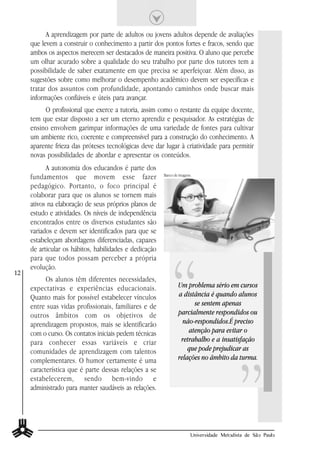 A aprendizagem por parte de adultos ou jovens adultos depende de avaliações
     que levem a construir o conhecimento a partir dos pontos fortes e fracos, sendo que
     ambos os aspectos merecem ser destacados de maneira positiva. O aluno que percebe
     um olhar acurado sobre a qualidade do seu trabalho por parte dos tutores tem a
     possibilidade de saber exatamente em que precisa se aperfeiçoar. Além disso, as
     sugestões sobre como melhorar o desempenho acadêmico devem ser específicas e
     tratar dos assuntos com profundidade, apontando caminhos onde buscar mais
     informações confiáveis e úteis para avançar.
          O profissional que exerce a tutoria, assim como o restante da equipe docente,
     tem que estar disposto a ser um eterno aprendiz e pesquisador. As estratégias de
     ensino envolvem garimpar informações de uma variedade de fontes para cultivar
     um ambiente rico, coerente e compreensível para a construção do conhecimento. A
     aparente frieza das próteses tecnológicas deve dar lugar à criatividade para permitir
     novas possibilidades de abordar e apresentar os conteúdos.
           A autonomia dos educandos é parte dos
     fundamentos que movem esse fazer                   Banco de imagens.

     pedagógico. Portanto, o foco principal é
     colaborar para que os alunos se tornem mais
     ativos na elaboração de seus próprios planos de
     estudo e atividades. Os níveis de independência
     encontrados entre os diversos estudantes são
     variados e devem ser identificados para que se
     estabeleçam abordagens diferenciadas, capazes




                                                             “
     de articular os hábitos, habilidades e dedicação
     para que todos possam perceber a própria
     evolução.
12
           Os alunos têm diferentes necessidades,
     expectativas e experiências educacionais.                  Um problema sério em cursos
     Quanto mais for possível estabelecer vínculos              a distância é quando alunos
     entre suas vidas profissionais, familiares e de                  se sentem apenas
     outros âmbitos com os objetivos de                         parcialmente respondidos ou
     aprendizagem propostos, mais se identificarão                não-respondidos.É preciso
     com o curso. Os contatos iniciais pedem técnicas               atenção para evitar o
     para conhecer essas variáveis e criar                       retrabalho e a insatisfação




                                                                                            ”
     comunidades de aprendizagem com talentos                       que pode prejudicar as
     complementares. O humor certamente é uma                   relações no âmbito da turma.
     característica que é parte dessas relações a se
     estabelecerem, sendo bem-vindo e
     administrado para manter saudáveis as relações.




                                                                        Universidade Metodista de São Paulo
 