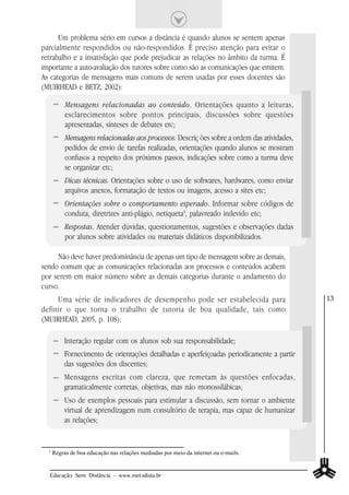 Um problema sério em cursos a distância é quando alunos se sentem apenas
parcialmente respondidos ou não-respondidos. É preciso atenção para evitar o
retrabalho e a insatisfação que pode prejudicar as relações no âmbito da turma. É
importante a auto-avaliação dos tutores sobre como são as comunicações que emitem.
As categorias de mensagens mais comuns de serem usadas por esses docentes são
(MUIRHEAD e BETZ, 2002):

           Mensagens relacionadas ao conteúdo. Orientações quanto a leituras,
           esclarecimentos sobre pontos principais, discussões sobre questões
           apresentadas, sínteses de debates etc;
           Mensagens relacionadas aos processos. Descriç ões sobre a ordem das atividades,
           pedidos de envio de tarefas realizadas, orientações quando alunos se mostram
           confusos a respeito dos próximos passos, indicações sobre como a turma deve
           se organizar etc;
           Dicas técnicas. Orientações sobre o uso de softwares, hardwares, como enviar
           arquivos anexos, formatação de textos ou imagens, acesso a sites etc;
           Orientações sobre o comportamento esperado. Informar sobre códigos de
           conduta, diretrizes anti-plágio, netiqueta3, palavreado indevido etc;
           Respostas. Atender dúvidas, questionamentos, sugestões e observações dadas
           por alunos sobre atividades ou materiais didáticos disponibilizados.

     Não deve haver predominância de apenas um tipo de mensagem sobre as demais,
sendo comum que as comunicações relacionadas aos processos e conteúdos acabem
por serem em maior número sobre as demais categorias durante o andamento do
curso.
     Uma série de indicadores de desempenho pode ser estabelecida para                       13
definir o que torna o trabalho de tutoria de boa qualidade, tais como
(MUIRHEAD, 2005, p. 108):

           Interação regular com os alunos sob sua responsabilidade;
           Fornecimento de orientações detalhadas e aperfeiçoadas periodicamente a partir
           das sugestões dos discentes;
           Mensagens escritas com clareza, que remetam às questões enfocadas,
           gramaticalmente corretas, objetivas, mas não monossilábicas;
           Uso de exemplos pessoais para estimular a discussão, sem tornar o ambiente
           virtual de aprendizagem num consultório de terapia, mas capaz de humanizar
           as relações;


  3
      Regras de boa educação nas relações mediadas por meio da internet ou e-mails.


  Educação Sem Distância - www.metodista.br
 