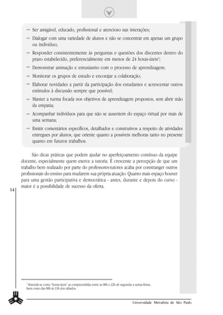 Ser amigável, educado, profissional e atencioso nas interações;
           Dialogar com uma variedade de alunos e não se concentrar em apenas um grupo
           ou indivíduo;
           Responder consistentemente às perguntas e questões dos discentes dentro do
           prazo estabelecido, preferencialmente em menos de 24 horas-úteis4;
           Demonstrar animação e entusiasmo com o processo de aprendizagem;
           Monitorar os grupos de estudo e encorajar a colaboração;
           Elaborar novidades a partir da participação dos estudantes e acrescentar outros
           estímulos à discussão sempre que possível;
           Manter a turma focada nos objetivos de aprendizagem propostos, sem abrir mão
           da empatia;
           Acompanhar indivíduos para que não se ausentem do espaço virtual por mais de
           uma semana;
           Emitir comentários específicos, detalhados e construtivos a respeito de atividades
           entregues por alunos, que oriente quanto a possíveis melhoras tanto no presente
           quanto em futuros trabalhos.

           São dicas práticas que podem ajudar no aperfeiçoamento contínuo da equipe
     docente, especialmente quem exerce a tutoria. É crescente a percepção de que um
     trabalho bem realizado por parte do professores-tutores acaba por constranger outros
     profissionais do ensino para mudarem sua própria atuação. Quanto mais espaço houver
     para uma gestão participativa e democrática - antes, durante e depois do curso -
     maior é a possibilidade de sucesso da oferta.
14




       4
         Entende-se como “horas-úteis” as compreendidas entre as 08h e 22h de segundas a sextas-feiras,
       bem como das 08h às 13h dos sábados.


                                                                                        Universidade Metodista de São Paulo
 