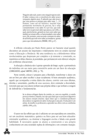 imagem1
                      Ninguém sabe tudo, assim como ninguém ignora tudo.
                      O saber começa com a consciência do saber pouco
                      (enquanto alguém atua). É sabendo que sabe pouco
                      que uma pessoa se prepara para saber mais. [...] O
                      homem, como um ser histórico, inserido num
                      permanente movimento de procura, faz e refaz
                      constantemente o seu saber. E é por isso, que todo
                      saber novo se gera num saber que passou a ser velho, o
                      qual, anteriormente, gerando-se num outro saber que
                      também se tornara velho, se havia instalado como saber
                      novo. Há, portanto, uma sucessão constante do saber,       Paulo Freire
                      de tal forma que todo novo saber, ao instalar-se, aponta
                      para o que virá substituí-lo (FREIRE, 1981, p.47).


           A reflexão colocada por Paulo Freire parece ser bastante atual quando
     discutimos um assunto tão importante e relativamente novo no cenário nacional
     como a Educação a Distância. Há uma tendência ou a defendermos idéias
     revolucionárias que desprezam por completo o já existente e construído, ou
     repetirmos as idéias clássicas, já postuladas, que permanecem sem oferecer soluções
     aos problemas educacionais.
          A educação a distância não é apenas aprender de longe; supõe a permanência
     do indivíduo em seu meio para convertê-lo assim em um fator de educação
     (CIRIGLIANO, apud ARETIO, 2002, p. 78).
           Neste sentido, educar é preparar para a liberdade, transformar o aluno em
     um ser livre por saber escolher e atuar socialmente. O bom orientador acadêmico,
     aquele que acompanha a rotina diária dos alunos, convive com seus dilemas,
18   dúvidas e ansiedades, partilha de seus sucessos, deve estimular a diversidade,
     torcendo para que seus alunos tenham suas próprias idéias e que tenham a coragem
     de defendê-las e fundamentá-las.

                      Se os alunos refugam diante da comida e se, uma vez engolida, a comida
                      provoca vômitos e diarréia, isso não quer dizer que os processos digestivos
                      dos alunos estejam doentes. Quer dizer que o cozinheiro-professor
                      desconhece os segredos do sabor. A educação é uma arte. O educador é um
                      artista. Aconselho os professores a aprender seu ofício com as cozinheiras
                      (ALVES, 1999, p.33).


           O autor nos faz refletir que não é suficiente ser um especialista em conteúdos,
     ser um excelente matemático, químico ou físico para ser um bom educador-
     orientador acadêmico, ou dominar a linguagem escrita e falada com grande
     habilidade. É necessário ajudar os alunos a construirem o seu próprio
     conhecimento em uma sociedade repleta de informações e em constante mutação.


                                                                          Universidade Metodista de São Paulo
 