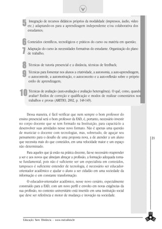 5 etc.) adaptando-os paradidáticos próprios da modalidade (impressos, áudio, vídeo
     Integração de recursos
                             a aprendizagem independente e/ou colaborativa dos
      estudantes;


  6 Conteúdos científicos, tecnológicos e práticos do curso ou matéria em questão;
  7 de trabalho;
    Adaptação do curso às necessidades formativas do estudante. Organização do plano



  8 Técnicas de tutoria presencial e a distância, técnicas de feedback;
  9 Técnicas para fomentar nos alunosoa autoconceitoaeautonomia, a auto-aprendizagem,
    o autocontrole, a automotivação,
                                        criatividade,
                                                         a auto-reflexão sobre o próprio
       estilo de aprendizagem;


10 TécnicasEstilos de correção e qualificação e modos de realizarquê, como, quando
   avaliar?
            de avaliação (auto-avaliação e avaliação heterogênea). O
                                                                     comentários nos
       trabalhos e provas (ARETIO, 2002, p. 148-149).


     Dessa maneira, é fácil verificar que nem sempre o bom professor do
ensino presencial será o bom professor da EAD, é, portanto, necessário investir
no corpo docente que se tem formado na Instituição, para capacitá-lo a
desenvolver suas atividades nesse novo formato. Não é apenas uma questão
de municiar o docente com tecnologias, mas, sobretudo, de aguçar seu
pensamento para o desafio de uma proposta nova, a de atender a um aluno                    21
que necessita mais do que conteúdos, em uma velocidade maior e um espaço
não determinado.
      Para aqueles que já estão na prática docente, faz-se necessário reaprender
a ser e aos novos que almejam abraçar a profissão, a formação adequada torna-
se fundamental, pois não é suficiente ser um especialista em conteúdos,
tampouco é suficiente entender de tecnologia, é necessário ser educador-
orientador acadêmico e ajudar o aluno a ser cidadão em uma sociedade da
informação e em constante transformação.
      O educador-orientador acadêmico, nesse novo cenário, especialmente
construído para a EAD, com um novo perfil e envolto em novas exigências da
sua profissão, no contexto universitário está inserido em uma instituição social
que deve ser referência e motor de mudança e inovação na sociedade.




  Educação Sem Distância - www.metodista.br
 