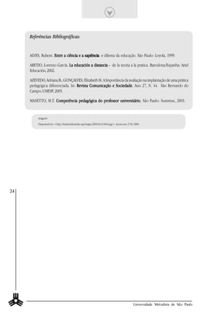 Referências Bibliográficas:


     ALVES, Rubem. Entre a ciência e a sapiência: o dilema da educação. São Paulo: Loyola, 1999.
                                       sapiência

     ARETIO, Lorenzo García. L a educación a distancia - de la teoria a la pratica. Barcelona/Espanha: Ariel
     Educación, 2002.

     AZEVEDO, Adriana B.; GONÇALVES, Elizabeth M. A Importância da avaliação na implantação de uma prática
     pedagógica diferenciada. In: Revista Comunicação e Sociedade Ano 27, N. 44. São Bernardo do
                                                          Sociedade.
     Campo: UMESP, 2005.

     MASETTO, M.T. Competência pedagógica do professor universitário São Paulo: Summus, 2003.
                                                       universitário.


          imagem1
          Disponível em: <http://brasil.indymedia.org/images/2005/04/313844.jpg>. Acesso em: 27 fev 2008.




24




                                                                                                   Universidade Metodista de São Paulo
 