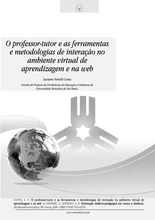 O professor-tutor e as ferramentas
 e metodologias de interação no
       ambiente virtual de
     aprendizagem e na web
                         Luciano Venelli Costa
       Gerente de Projetos da Pró-Reitoria de Educação a Distância da
                    Universidade Metodista de São Paulo.




  COSTA, L. V. O professor-tutor e as fer ramentas e metodologias de interação no ambiente virtual de
                    professor-tutor          ferramentas
  aprendizagem e na web In SATHLER, L.; AZEVEDO, A. B. Orientação didático-pedagógica em cursos a distância
                     web.                                                                         distância.
  São Bernardo do Campo, SP: Umesp, 2008. - ISBN: 978-85-7814-025-0
                                             www.metodista.br/ead
 