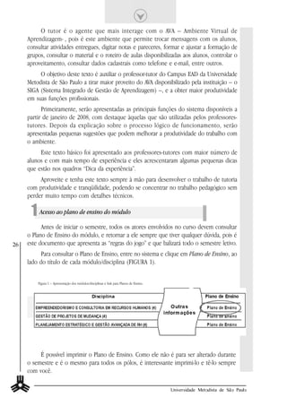 O tutor é o agente que mais interage com o AVA – Ambiente Virtual de
     Aprendizagem- , pois é este ambiente que permite trocar mensagens com os alunos,
     consultar atividades entregues, digitar notas e pareceres, formar e ajustar a formação de
     grupos, consultar o material e o roteiro de aulas disponibilizadas aos alunos, controlar o
     aproveitamento, consultar dados cadastrais como telefone e e-mail, entre outros.
          O objetivo deste texto é auxiliar o professor-tutor do Campus EAD da Universidade
     Metodista de São Paulo a tirar maior proveito do AVA disponibilizado pela instituição – o
     SIGA (Sistema Integrado de Gestão de Aprendizagem) –, e a obter maior produtividade
     em suas funções profissionais.
           Primeiramente, serão apresentadas as principais funções do sistema disponíveis a
     partir de janeiro de 2008, com destaque àquelas que são utilizadas pelos professores-
     tutores. Depois da explicação sobre o processo lógico de funcionamento, serão
     apresentadas pequenas sugestões que podem melhorar a produtividade do trabalho com
     o ambiente.
          Este texto básico foi apresentado aos professores-tutores com maior número de
     alunos e com mais tempo de experiência e eles acrescentaram algumas pequenas dicas
     que estão nos quadros “Dica da experiência”.
          Aproveite e tenha este texto sempre à mão para desenvolver o trabalho de tutoria
     com produtividade e tranqüilidade, podendo se concentrar no trabalho pedagógico sem
     perder muito tempo com detalhes técnicos.

      1 Acesso ao plano de ensino do módulo
           Antes de iniciar o semestre, todos os atores envolvidos no curso devem consultar
     o Plano de Ensino do módulo, e retornar a ele sempre que tiver qualquer dúvida, pois é
26   este documento que apresenta as “regras do jogo” e que balizará todo o semestre letivo.
           Para consultar o Plano de Ensino, entre no sistema e clique em Plano de Ensino, ao
     lado do título de cada módulo/disciplina (FIGURA 1).


         Figura 1 – Apresentação dos módulos/disciplinas e link para Planos de Ensino.




          É possível imprimir o Plano de Ensino. Como ele não é para ser alterado durante
     o semestre e é o mesmo para todos os pólos, é interessante imprimi-lo e tê-lo sempre
     com você.

                                                                                         Universidade Metodista de São Paulo
 