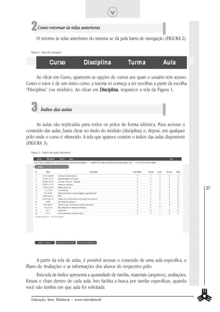2 Como retornar às telas anteriores
        O retorno às telas anteriores do sistema se dá pela barra de navegação (FIGURA 2).

   Figura 2 – Barra de navegação.




      Ao clicar em Curso, aparecem as opções de cursos aos quais o usuário tem acesso.
Como o tutor é de um único curso, a tutoria só começa a ter escolhas a partir da escolha
“Disciplina” (ou módulo). Ao clicar em Disciplina reaparece a tela da Figura 1.
                                       Disciplina,


   3 Índice das aulas
     As aulas são replicadas para todos os pólos de forma idêntica. Para acessar o
conteúdo das aulas, basta clicar no título do módulo (disciplina) e, depois, em qualquer
pólo onde o curso é oferecido. A tela que aparece contém o índice das aulas disponíveis
(FIGURA 3).
   Figura 3 – Índice das aulas disponíveis.




                                                                                                27




     A partir da tela de aulas, é possível acessar o conteúdo de uma aula específica, o
Plano de Avaliações e as informações dos alunos do respectivo pólo.
     Esta tela de índice apresenta a quantidade de tarefas, materiais (arquivos), avaliações,
fóruns e chats dentro de cada aula. Isto facilita a busca por tarefas específicas, quando
você não lembra em que aula foi solicitada.

   Educação Sem Distância - www.metodista.br
 