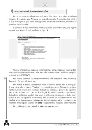 4 Acesso ao conteúdo de uma aula específica
           Para acessar o conteúdo de uma aula específica, basta clicar sobre o título do
     Conteúdo da respectiva aula. Apesar de ser uma aula específica de um pólo, ela é idêntica
     às dos outros pólos, pois todas são replicadas em forma de corrente, mantendo-se
     igualdade nos conteúdos.
           O conteúdo da aula compreende informações sobre o respectivo tema, que engloba
     cerca de uma semana de aula, conforme a Figura 4.

                 Figura 4 – Conteúdo de uma aula específica.




           Além de orientações, a aula pode conter materiais, tarefas, avaliações, fórum e chat.
     Para acessar estes itens vinculados à aula, basta rolar a barra da direita para baixo e surgirão
     os demais itens (FIGURA 5).
28        Para fazer o download do material vinculado à aula, basta clicar sobre o ícone de
     download (      ) no lado esquerdo.
            Para acessar as tarefas, deve-se clicar sobre o título da mesma. Para as avaliações,
     deve-se clicar sobre a palavra “Visualizar” no canto direito da tela. No caso de tarefas e
     avaliações, além do conteúdo solicitado da tarefa ou avaliação, é possível dar o parecer
     (no caso de tarefa) ou a nota (no caso de avaliação). O conteúdo (descrição e parâmetros)
     da tarefa ou avaliação é idêntico para todos os pólos, mas os arquivos enviados pelos
     alunos, a nota ou o parecer são somente para os alunos do pólo selecionado. Para
     visualizar as tarefas enviadas ou avaliações dos alunos dos outros pólos, é preciso retornar
     pela barra de navegação, clicando em turma e selecionando a respectiva aula novamente.
           Para os fóruns e chats, basta clicar sobre o respectivo tema.




                                                                      Universidade Metodista de São Paulo
 