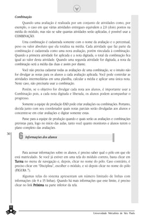Combinação
          Quando uma avaliação é realizada por um conjunto de atividades como, por
     exemplo, o caso em que várias atividades entregues equivalem a 2,0 (dois) pontos na
     média do módulo, mas não se sabe quantas atividades serão aplicadas, é possível usar a
     COMBINAÇÃO.
           Uma combinação é cadastrada somente com o nome da avaliação e o percentual,
     peso ou valor absoluto que ela totaliza na média. Cada atividade que faz parte da
     combinação é cadastrada como uma nova avaliação, porém vinculada à combinação.
     Quando a primeira atividade for aplicada e a nota digitada, o total da combinação fica
     igual ao valor desta atividade. Quando uma segunda atividade for digitada, a nota da
     combinação será a média das duas e assim por diante.
           Você não precisa cadastrar todas as avaliações de uma combinação, se o intuito não
     for divulgar as notas para os alunos a cada avaliação aplicada. Você pode controlar as
     atividades intermediárias em uma planilha, calcular a média e aplicar uma única nota.
     Neste caso, não precisaria usar a combinação.
          Porém, se o objetivo for divulgar cada nota aos alunos, é importante usar a
     Combinação pois, a cada nota digitada e liberada, os alunos podem acompanhar o
     progresso.
          Somente a equipe de produção EAD pode criar avaliações ou combinações. Portanto,
     decida junto com seu coordenador quais notas parciais serão divulgadas aos alunos e
     concentre-se em criar avaliações e digitar somente estas.
           Passe para a equipe de produção quando e quais serão as avaliações e combinações
     previstas para, logo no início das aulas, tanto você quanto monitores e alunos terem o
     plano completo das avaliações.

       6 Informações dos alunos
30




           Para acessar informações sobre os alunos, é preciso saber qual o pólo em que ele
     está matriculado. Se você já estiver em uma tela do módulo correto, basta clicar em
     Tur ma no menu de navegação e, depois, clicar no nome do pólo. Caso contrário, é
      urma
     preciso clicar em “Disciplina”, escolher o módulo, e só depois clicar no nome do pólo
     (FIGURA 7).
            Algumas telas do sistema apresentam um número limitado de linhas com
     informações (de 8 a 15 linhas). Quando há mais informações que este limite, é preciso
     clicar no link Próxima na parte inferior da tela.




                                                                Universidade Metodista de São Paulo
 