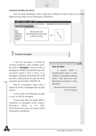 Acessando detalhes dos alunos
          Para ver outras informações, como e-mail, foto e telefones do aluno, clique no seu nome.
     Aparecerá uma janela com as informações. (FIGURA 9)
           Figura 9 – Informações detalhadas do aluno.




       7 Trocando mensagens
           A área de mensagens é isolada da
     estrutura acadêmica (curso, módulo, pólo).
     Ao clicar em Mensagem você verá todas as
                  Mensagem,                               Dica do tutor:
     mensagens recebidas neste perfil em que está               “A janela ‘Perfil’ é
     acessando (quem é tutor e aluno, vê as               fundamental para o tutor
     mensagens separadas dependendo do perfil             conhecer e aproximar-se do seu
     acessado), independente de qual tela estava          aluno. Peça para eles não
32   acessando anteriormente (FIGURA 10).                 deixarem em branco o item
           Para ler a mensagem, clique sobre o            descrição.”
     assunto da mesma. A mensagem abre na parte            (Alessandra Moreno Domeniquelli –
     inferior.                                                           Curso de Pedagogia)

           A nova versão traz informações de pólo
     e curso no final da mensagem.
          É interessante abrir um arquivo Word e
     responder as mensagens neste arquivo,
     deixando-o aberto ao seu lado.
     Provavelmente boa parte dos alunos pedirá
     informações semelhantes.




                                                                Universidade Metodista de São Paulo
 