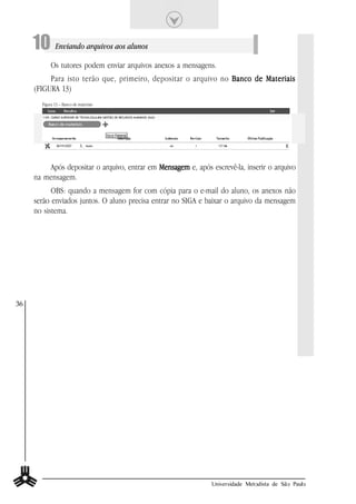 10 Enviando arquivos aos alunos
            Os tutores podem enviar arquivos anexos a mensagens.
          Para isto terão que, primeiro, depositar o arquivo no Banco de Materiais
     (FIGURA 13)
       Figura 13 – Banco de materiais




         Após depositar o arquivo, entrar em Mensagem e, após escrevê-la, inserir o arquivo
     na mensagem.
           OBS: quando a mensagem for com cópia para o e-mail do aluno, os anexos não
     serão enviados juntos. O aluno precisa entrar no SIGA e baixar o arquivo da mensagem
     no sistema.




36




                                                               Universidade Metodista de São Paulo
 