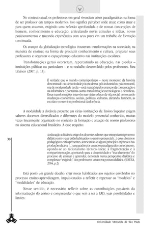 No contexto atual, os professores em geral vivenciam crises paradigmáticas na forma
     de ser professor em tempos modernos. Isto significa perceber onde atuar, como atuar e
     para quem atuamos, exigindo uma reflexão aprofundada e de nossas concepções de
     homem, conhecimento e educação, articulando novas atitudes e idéias, novos
     posicionamentos e trocando experiências com seus pares em um trabalho de formação
     continuada.
          Os avanços da globalização tecnológica trouxeram transformações na sociedade, na
     maneira de ensinar, na forma de produzir conhecimento e cultura, preparar seus
     professores e organizar o espaço/tempo educativo nas instituições escolares.
            Transformações gerais ocorreram, repercutindo na educação, nas escolas –
     instituições públicas ou particulares – e no trabalho desenvolvido pelos professores. Para
     Libâneo (2007, p. 15):

                            É verdade que o mundo contemporâneo – neste momento da história
                            denominado ora de sociedade pós-moderna, pós-industrial ou pós-mercantil,
                            ora de modernidade tardia – está marcado pelos avanços da comunicação e
                            na informática e por tantas outras transformações tecnológicas e científicas.
                            Essas transformações intervêm nas várias esferas da vida social, provocando
                            mudanças econômicas, sociais, políticas, culturais, afetando, também, as
                            escolas e o exercício profissional da docência.

           A modalidade a distância presente em várias instituições de Ensino Superior exigem
     saberes docentes diversificados e diferentes do modelo presencial conhecido, muitas
     vezes linearmente organizado no contexto da formação e atuação de nossos professores
     no sistema educacional brasileiro. A esse respeito:

                            A educação a distância exige dos docentes saberes que extrapolam o processo
38                          didático com o qual estão habituados no ensino presencial (...) esses discursos
                            pedagógicos estão presentes, acrescendo-se alguns princípios expressos nas
                            produções da área (...) amparados por um novo paradigma de conhecimento,
                            opondo-se ao racionalismo técnico-linear, à fragmentação e à
                            compartimentação, apontando para a dinamicidade e “inacabamento” do
                            processo de ensinar e aprender, denotada numa perspectiva dialética e
                            complexa e “exigindo” dos professores uma nova postura didática. (SOUZA,
                            2004, p.2)

          Está posto um grande desafio: criar novas habilidades aos sujeitos envolvidos no
     processo ensino-aprendizagem, impulsionados a refletir e repensar os “modelos” e
     “modalidades” de educação.
           Nesse sentido, é necessário refletir sobre as contribuições possíveis da
     informatização do ensino e compreender o que vem a ser a EAD, suas possibilidades e
     limites:




                                                                        Universidade Metodista de São Paulo
 