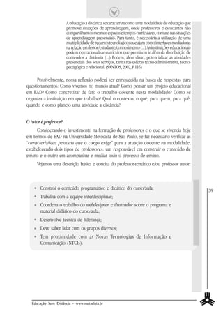 A educação a distância se caracteriza como uma modalidade de educação que
                       promove situações de aprendizagem, onde professores e estudantes não
                       compartilham os mesmos espaços e tempos curriculares, comuns nas situações
                       de aprendizagem presenciais. Para tanto, é necessária a utilização de uma
                       multiplicidade de recursos tecnológicos que ajam como interfaces mediadoras
                       na relação professor/estudante/conhecimento (...) As instituições educacionais
                       podem operacionalizar currículos que permitem ir além da distribuição de
                       conteúdos a distância (...) Podem, além disso, potencializar as atividades
                       presenciais dos seus serviços, tanto nas esferas tecno-administrativa, tecno-
                       pedagógica e relacional. (SANTOS, 2002, P.116)

      Possivelmente, nossa reflexão poderá ser enriquecida na busca de respostas para
questionamentos: Como vivemos no mundo atual? Como pensar um projeto educacional
em EAD? Como concretizar de fato o trabalho docente nesta modalidade? Como se
organiza a instituição em que trabalho? Qual o contexto, o quê, para quem, para quê,
quando e como planejo uma atividade a distância?


O tutor é professor?
     Considerando o investimento na formação de professores e o que se vivencia hoje
em termos de EAD na Universidade Metodista de São Paulo, se faz necessário verificar as
“características pessoais que o cargo exige” para a atuação docente na modalidade,
estabelecendo dois tipos de professores: um responsável em construir o conteúdo de
ensino e o outro em acompanhar e mediar todo o processo de ensino.
     Vejamos uma descrição básica e concisa do professor-temático e/ou professor autor:



       Constrói o conteúdo programático e didático do curso/aula;                                       39
       Trabalha com a equipe interdisciplinar;
       Coordena o trabalho do webdesigner e ilustrador sobre o programa e
       material didático do curso/aula;
       Desenvolve técnica de liderança;
       Deve saber lidar com os grupos diversos;
       Tem proximidade com as Novas Tecnologias de Informação e
       Comunicação (NTCIs).




  Educação Sem Distância - www.metodista.br
 