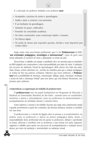 E, a descrição do professor mediador e/ou professor tutor
                                                              tutor:

            Acompanha o processo de ensino e aprendizagem;
            Auxilia o aluno a construir a sua autonomia;
            É um facilitador da aprendizagem;
            Animador do grupo, colaborador;
            Formador da comunidade acadêmica;
            Ser ótimo comunicador, numa comunicação rápida e constante;
            Ter fluência digital;
            Ter poder de síntese para responder questões, dúvidas e estar disponível para
            contato diário.

          Surge assim, uma nova função profissional, que é a do Professor-tutor da EAD:
                                                                  Professor-tutor
     “um orientador pedagógico, tecnológico e motivacional” capaz de gerir uma
      um                                            motivacional”,
     turma utilizando os recursos do meio e planejando os temas da aula.
           Dessa forma, o trabalho em equipe e partilhado deve ser premissa para as atividades
     na EAD exigindo um compromisso e uma responsabilidade por parte de todos. A utilização
     dos recursos do Ambiente Virtual de Aprendizagem (AVA) através dos links das aulas,
     chats, fóruns, correio eletrônico etc., servirão de subsídios para que a relação pedagógica
     se realize de fato nas práticas cotidianas. Sabemos que neste ambiente, o Professor-
                                                                                       Professor-
     tutor será a possibilidade de interação, comunicação, diálogo, ajuda, orientação, mediação
     e acima de tudo a “presença virtual” para esse aluno, que está distante fisicamente, mas
     próximo pelo ambiente.
40
     A importância e a organização do trabalho do professor-tutor
          O professor-tutor tem um papel fundamental nos Programas de Educação a
             professor-tutor
     Distância na Universidade Metodista de São Paulo , atuando junto ao coordenador,
     monitores e alunos e, principalmente, junto aos professores no desenvolvimento e
     acompanhamento de atividades durante o semestre letivo.
           Como sabemos, a tutoria é um trabalho docente que exige uma compreensão ampla
     e grande envolvimento a partir dos conteúdos, das diversas temáticas, durante os módulos
     em suas áreas.
          O professor-tutor é o vínculo de ligação entre as pessoas e os acontecimentos, ou
     melhor, entre os professores e alunos na prática pedagógica diária. Assim, a
     responsabilidade desse profissional está em apoiar os professores, debater e aprofundar
     os temas; observar e contribuir com os monitores e suas turmas nos pólos regionais;
     organizar o trabalho para operar nos processos de acompanhamento e avaliação desses
     alunos, por meio da mediação e interatividade no ambiente virtual.

                                                                   Universidade Metodista de São Paulo
 