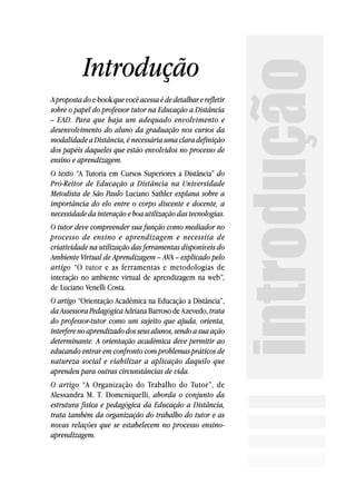 Introdução




                                                                introdução
A proposta do e-book que você acessa é de detalhar e refletir
sobre o papel do professor tutor na Educação a Distância
– EAD. Para que haja um adequado envolvimento e
desenvolvimento do aluno da graduação nos cursos da
modalidade a Distância, é necessária uma clara definição
dos papéis daqueles que estão envolvidos no processo de
ensino e aprendizagem.
O texto “A Tutoria em Cursos Superiores a Distância” do
Pró-Reitor de Educação a Distância na Universidade
Metodista de São Paulo Luciano Sathler explana sobre a
importância do elo entre o corpo discente e docente, a
necessidade da interação e boa utilização das tecnologias.
O tutor deve compreender sua função como mediador no
processo de ensino e aprendizagem e necessita de
criatividade na utilização das ferramentas disponíveis do
Ambiente Virtual de Aprendizagem – AVA – explicado pelo
artigo “O tutor e as ferramentas e metodologias de
interação no ambiente virtual de aprendizagem na web”,
de Luciano Venelli Costa.
O artigo “Orientação Acadêmica na Educação a Distância”,
da Assessora Pedagógica Adriana Barroso de Azevedo, trata
do professor-tutor como um sujeito que ajuda, orienta,
interfere no aprendizado dos seus alunos, sendo a sua ação
determinante. A orientação acadêmica deve permitir ao
educando entrar em confronto com problemas práticos de
natureza social e viabilizar a aplicação daquilo que
aprendeu para outras circunstâncias de vida.
O artigo “A Organização do Trabalho do Tutor”, de
Alessandra M. T. Domeniquelli, aborda o conjunto da
estrutura física e pedagógica da Educação a Distância,
trata também da organização do trabalho do tutor e as
novas relações que se estabelecem no processo ensino-
aprendizagem.
 