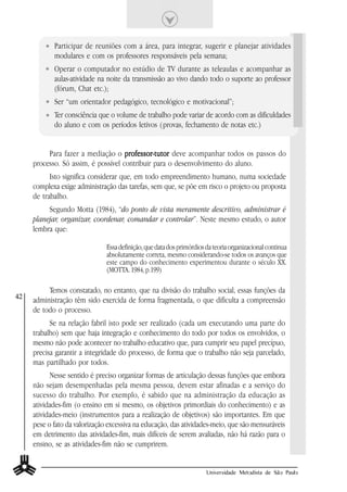 Participar de reuniões com a área, para integrar, sugerir e planejar atividades
            modulares e com os professores responsáveis pela semana;
            Operar o computador no estúdio de TV durante as teleaulas e acompanhar as
            aulas-atividade na noite da transmissão ao vivo dando todo o suporte ao professor
            (fórum, Chat etc.);
            Ser “um orientador pedagógico, tecnológico e motivacional”;
            Ter consciência que o volume de trabalho pode variar de acordo com as dificuldades
            do aluno e com os períodos letivos (provas, fechamento de notas etc.)


          Para fazer a mediação o professor-tutor deve acompanhar todos os passos do
                                     professor-tutor
     processo. Só assim, é possível contribuir para o desenvolvimento do aluno.
           Isto significa considerar que, em todo empreendimento humano, numa sociedade
     complexa exige administração das tarefas, sem que, se põe em risco o projeto ou proposta
     de trabalho.
          Segundo Motta (1984), “do ponto de vista meramente descritivo, administrar é
     planejar, organizar, coordenar, comandar e controlar”. Neste mesmo estudo, o autor
     lembra que:

                               Essa definição, que data dos primórdios da teoria organizacional continua
                               absolutamente correta, mesmo considerando-se todos os avanços que
                               este campo do conhecimento experimentou durante o século XX.
                               (MOTTA. 1984, p.199)

          Temos constatado, no entanto, que na divisão do trabalho social, essas funções da
42
     administração têm sido exercida de forma fragmentada, o que dificulta a compreensão
     de todo o processo.
           Se na relação fabril isto pode ser realizado (cada um executando uma parte do
     trabalho) sem que haja integração e conhecimento do todo por todos os envolvidos, o
     mesmo não pode acontecer no trabalho educativo que, para cumprir seu papel precípuo,
     precisa garantir a integridade do processo, de forma que o trabalho não seja parcelado,
     mas partilhado por todos.
           Nesse sentido é preciso organizar formas de articulação dessas funções que embora
     não sejam desempenhadas pela mesma pessoa, devem estar afinadas e a serviço do
     sucesso do trabalho. Por exemplo, é sabido que na administração da educação as
     atividades-fim (o ensino em si mesmo, os objetivos primordiais do conhecimento) e as
     atividades-meio (instrumentos para a realização de objetivos) são importantes. Em que
     pese o fato da valorização excessiva na educação, das atividades-meio, que são mensuráveis
     em detrimento das atividades-fim, mais difíceis de serem avaliadas, não há razão para o
     ensino, se as atividades-fim não se cumprirem.


                                                                       Universidade Metodista de São Paulo
 