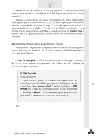 De que adianta uma instituição de educação presencial ou a distância que tenha
todos os recursos materiais e institucionais, se no final do processo os alunos não tiverem
aprendido!
      Para que isto não ocorra, há uma grande preocupação na EAD de que a fragmentação
entre o pedagógico e o administrativo não ocorra. As reuniões pedagógicas e o trabalho
conjunto, compartilhado, em parceria ao longo do curso, nos momentos de avaliação e
acompanhamento são imprescindíveis em nossa proposta. Trabalho organizado do ponto
de vista político, uma construção individual e coletiva que busca no professor-tutor a
                                                                     professor-tutor
mediação para que a prática pedagógica, solidária e quem sabe transformadora, venha a
acontecer.


Algumas dicas e alternativas para a organização do trabalho
      Considerando a importância e a responsabilidade do trabalho tutorial sugerimos
algumas alternativas para a realização das tarefas articulando as possibilidades do ambiente
e a prática diária. Vejamos:


       Caixa de Mensagens – verificar diariamente todas as mensagens recebidas e
dar retorno. Criar e organizar mensagens padrão para facilitar a interação e agilidade nas
respostas, no caso, por exemplo:


           Dúvidas Técnicas
           Prezado(a) aluno(a)
               Agradecemos sua atenção em nos enviar a mensagem abaixo, com
           relato de dúvidas, dificuldades ou sugestões. Informamos que foi                    43
           encaminhada para a produção EAD – ead@metodista.br – 0800
           600 6386 por se tratar de assunto relacionado a dúvidas do ambiente.
               6386,
               Em breve a “PROEAD entrará em contato para tentar esclarecer
                            PROEAD”
                            PROEAD
           quais providências devem ser tomadas para sanar a situação.



     Ou,




  Educação Sem Distância - www.metodista.br
 