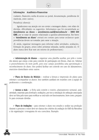 Informações Acadêmico-Financeiras
          (cadastro, financeiro, senha de acesso ao portal, documentação, pendências de
          matrícula, entre outros).
          Prezado(a) aluno(a)
              Agradecemos sua atenção em nos enviar a mensagem abaixo, com relato de
          dúvidas, dificuldades ou sugestões. Informamos que foi encaminhada ao
          Atendimento ao Aluno – atendimento.ead@metodista.br – 0800 600
          6386 por se tratar de assunto relacionado a questões administrativas. Em breve
          6386,
          o “Atendimento ao Aluno entrará em contato para tentar esclarecer quais
             Atendimento       Aluno”
          providências devem ser tomadas para sanar a situação.
          (E, ainda, organizar mensagens para informar sobre atividades, avaliações,
          formação de grupos, avisos sobre próximas teleaulas, tarefas atrasadas etc. O
          aluno nunca deve ficar sem um retorno do professor-tutor.)


            Administração de Alunos – organizar uma planilha auxiliar, por pólo e nome
     dos alunos que esteja a mão para controle de participação em fóruns, chats etc. Solicitar
     o preenchimento do item perfil, pois esse campo possibilita uma aproximação e
     reconhecimento do aluno. Isto poderá facilitar um controle em caso de afastamentos,
     exercícios domiciliares entre outros.


            Plano de Ensino do Módulo – realizar a leitura e impressão do plano para
     orientar e acompanhar os alunos. Isso também auxiliará em reuniões com a equipe de
     professores e coordenação.
44

             Acesso a Aula – a ficha aula contém o roteiro, planejamento semanal, aula-
     atividade, materiais para dowload e avaliações, por isso a simulação de utilização antecipada
     deve ser feita pelo tutor para verificar se está tudo em funcionamento, bem como, prepará-
     lo para eventuais dúvidas.


            Plano de Avaliações – para orientar o aluno nos estudos e avaliar sua produção
     durante o processo o tutor deve ter clareza dos critérios de avaliação do EAD da Metodista
     e da organização/ cronograma do seu curso/área. Exemplo:




                                                                    Universidade Metodista de São Paulo
 