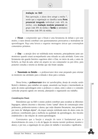 Avaliação no EAD
                 Para aprovação, o aluno deve atingir a média 7,
                 sendo que a organização se classifica numa Prova
                 presencial integrada individual (vale 40% da
                 média), uma Avaliação modular presencial em
                 grupo (vale 30% da média) e Tarefas (e atividades)
                 dos temas (vale 30% da média).


       Fórum – compreender que o fórum é uma ferramenta de debate e por este
motivo, o tutor deverá contribuir com questionamentos provocativos e motivadores de
aprendizagem. Faça uma leitura e organize mensagens únicas que contemplem
comentários próximos.


       Chat – a atenção deve ser redobrada neste momento, principalmente junto aos
monitores quando estará acompanhando uma teleaula ou aula atividade. Como esta
ferramenta não guarda histórico sugerimos abrir o Chat, no início da aula, e antes de
fechá-lo, ao final da aula; salvar em arquivo no seu computador ou pen drive, para
posterior consulta e retorno às dúvidas que não foram sanadas.


      Transmissão no Estúdio – o professor-tutor deve estar preparado para orientar
os monitores nas atividades para a teleaula e dicas para a semana.


       Dessa forma, o professor-tutor deve ter autodisciplina, desejo de estudar, sendo
                       professor-tutor
                                                                                           45
flexível e dinâmico, para trabalhar em equipe, assumindo sua função e intermediando as
ações de ensino aprendizagem entre o professor e o aluno, entre o aluno e o conteúdo
curricular proposto agindo em sintonia, planejando e organizando seu trabalho.


Considerações Finais
      Entendemos que na EAD o ensino poderá contribuir para socializar as diferentes
linguagens, saberes docentes e discentes. Como “canal” direto de comunicação entre
professores, professores-tutores e alunos, que estão distantes fisicamente, mas próximos
por meio da “dialogia digital”, ela requer atenção redobrada tanto do aluno como do
professor, contribuindo para a melhoria na qualidade da aprendizagem, dos vínculos
estabelecidos e das relações de ensino-aprendizagem.
     Constatamos que a função e atuação do tutor é fundamental para o
desenvolvimento do curso, é o elo de ligação do sistema tutorial (professor, monitor e
aluno), e por isso, a organização do seu plano de trabalho é necessária e significativa.


  Educação Sem Distância - www.metodista.br
 