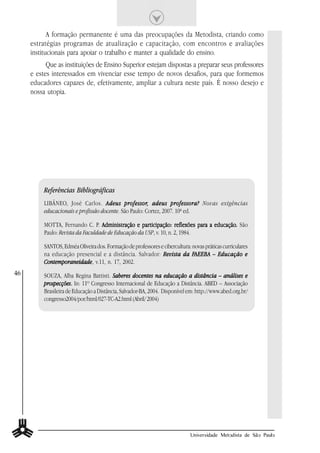 A formação permanente é uma das preocupações da Metodista, criando como
     estratégias programas de atualização e capacitação, com encontros e avaliações
     institucionais para apoiar o trabalho e manter a qualidade do ensino.
           Que as instituições de Ensino Superior estejam dispostas a preparar seus professores
     e estes interessados em vivenciar esse tempo de novos desafios, para que formemos
     educadores capazes de, efetivamente, ampliar a cultura neste país. É nosso desejo e
     nossa utopia.




          Referências Bibliográficas
          LIBÂNEO, José Carlos. A deus professor, adeus professora? Novas exigências
                                             professor,
          educacionais e profissão docente. São Paulo: Cortez, 2007. 10ª ed.

          MOTTA, Fernando C. P. Administração e participação: reflexões para a educação. São
                                                                               educação.
          Paulo: Revista da Faculdade de Educação da USP, v. 10, n. 2, 1984.

          SANTOS, Edméa Oliveira dos. Formação de professores e cibercultura: novas práticas curriculares
          na educação presencial e a distância. Salvador: Revista da FAEEBA – Educação e
                                                                              FAEEBA
          Contemporaneidade v.11, n. 17, 2002.
          Contemporaneidade,
46        SOUZA, Alba Regina Battisti. Saberes docentes na educação a distância – análises e
          prospecções.
          prospecções. In: 11º Congresso Internacional de Educação a Distância. ABED – Associação
          Brasileira de Educação a Distância, Salvador-BA, 2004. Disponível em: http://www.abed.org.br/
          congresso2004/por/html/027-TC-A2.html (Abril/ 2004)




                                                                              Universidade Metodista de São Paulo
 