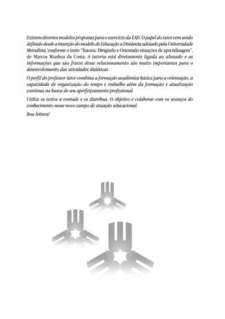 Existem diversos modelos propostas para o exercício da EAD. O papel do tutor vem sendo
definido desde a inserção do modelo de Educação a Distância adotado pela Universidade
Metodista, conforme o texto “Tutoria: Dirigindo e Orientado situações de aprendizagem”,
de Marcos Munhoz da Costa. A tutoria está diretamente ligada ao alunado e as
informações que são frutos desse relacionamento são muito importantes para o
desenvolvimento das atividades didáticas.
O perfil do professor tutor combina a formação acadêmica básica para a orientação, a
capacidade de organização do tempo e trabalho além da formação e atualização
contínua na busca de seu aperfeiçoamento profissional.
Utilize os textos à vontade e os distribua. O objetivo é colaborar com os avanços do
conhecimento nesse novo campo de atuação educacional.
Boa leitura!
 