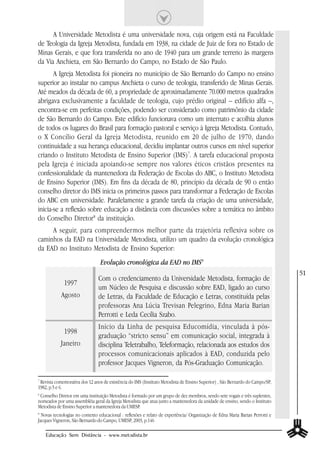 A Universidade Metodista é uma universidade nova, cuja origem está na Faculdade
de Teologia da Igreja Metodista, fundada em 1938, na cidade de Juiz de fora no Estado de
Minas Gerais, e que fora transferida no ano de 1940 para um grande terreno às margens
da Via Anchieta, em São Bernardo do Campo, no Estado de São Paulo.
       A Igreja Metodista foi pioneira no município de São Bernardo do Campo no ensino
superior ao instalar no campus Anchieta o curso de teologia, transferido de Minas Gerais.
Até meados da década de 60, a propriedade de aproximadamente 70.000 metros quadrados
abrigava exclusivamente a faculdade de teologia, cujo prédio original – edifício alfa –,
encontra-se em perfeitas condições, podendo ser considerado como patrimônio da cidade
de São Bernardo do Campo. Este edifício funcionava como um internato e acolhia alunos
de todos os lugares do Brasil para formação pastoral e serviço à Igreja Metodista. Contudo,
o X Concílio Geral da Igreja Metodista, reunido em 20 de julho de 1970, dando
continuidade a sua herança educacional, decidiu implantar outros cursos em nível superior
criando o Instituto Metodista de Ensino Superior (IMS)7. A tarefa educacional proposta
pela Igreja é iniciada apoiando-se sempre nos valores éticos cristãos presentes na
confessionalidade da mantenedora da Federação de Escolas do ABC, o Instituto Metodista
de Ensino Superior (IMS). Em fins da década de 80, princípio da década de 90 o então
conselho diretor do IMS inicia os primeiros passos para transformar a Federação de Escolas
do ABC em universidade. Paralelamente a grande tarefa da criação de uma universidade,
inicia-se a reflexão sobre educação a distância com discussões sobre a temática no âmbito
do Conselho Diretor8 da instituição.
     A seguir, para compreendermos melhor parte da trajetória reflexiva sobre os
caminhos da EAD na Universidade Metodista, utilizo um quadro da evolução cronológica
da EAD no Instituto Metodista de Ensino Superior:
                                 Evolução cronológica da EAD no IMS9
                                                                                                                               51
                                Com o credenciamento da Universidade Metodista, formação de
             1997
                                um Núcleo de Pesquisa e discussão sobre EAD, ligado ao curso
            Agosto              de Letras, da Faculdade de Educação e Letras, constituída pelas
                                professoras Ana Lúcia Trevisan Pelegrino, Edna Maria Barian
                                Perrotti e Leda Cecília Szabo.
                                Início da Linha de pesquisa Educomídia, vinculada à pós-
             1998
                                graduação “stricto sensu” em comunicação social, integrada à
            Janeiro             disciplina Teletrabalho, Teleformação, relacionada aos estudos dos
                                processos comunicacionais aplicados à EAD, conduzida pelo
                                professor Jacques Vigneron, da Pós-Graduação Comunicação.

7
 Revista comemorativa dos 12 anos de existência do IMS (Instituto Metodista de Ensino Superior) , São Bernardo do Campo/SP,
1982, p.5 e 6.
8
 Conselho Diretor em uma instituição Metodista é formado por um grupo de dez membros, sendo sete vogais e três suplentes,
nomeados por uma assembléia geral da Igreja Metodista que atua junto a mantenedora da unidade de ensino, sendo o Instituto
Metodista de Ensino Superior a mantenedora da UMESP.
9
  Novas tecnologias no contexto educacional : reflexões e relato de experiência/ Organização de Edna Maria Barian Perrotti e
Jacques Vigneron, São Bernardo do Campo, UMESP, 2003, p.146

    Educação Sem Distância - www.metodista.br
 