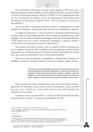Em continuidade as informações do quadro acima chegamos a 2003. Neste ano, o
Núcleo de Educação a Distância (NEAD), teve suas atribuições alteradas passando a chamar-
se Núcleo de Tecnologias Aplicadas à Educação (NUTAE). Um fato importantíssimo neste
ano foi o lançamento do ambiente virtual de aprendizagem desenvolvido pelos
profissionais da Instituição, designado SIGA – Sistema Integrado de Gestão de
Aprendizagem.10
      No ano de 2004 a Universidade Metodista recebeu o credenciamento do MEC
(Ministério de Educação e Cultura) para oferta de cursos de pós-graduação a distância.
      A chegada de 2005 marcou o início do projeto de disciplinas semipresenciais do
currículo regular da Universidade Metodista. Este momento foi significativo para a EAD
ampliando o uso do ambiente virtual de aprendizagem criado pela Universidade Metodista,
o SIGA. Ainda neste ano o Centro de Educação Continuada e a Distância (CEAD) é
reconhecido em sua importância tornando-se uma diretoria. 11
      Este percurso, brevemente descrito, criou as condições mínimas necessárias para
que, no segundo semestre de 2006, os primeiros cursos de graduação a distância fossem
implantados com crescimento notável do número de alunos matriculados nas diversas
áreas, que podem ser conhecidas no site da Universidade Metodista.12
      Para que os cursos de graduação e pós-graduação a distância sejam oferecidos com
qualidade, o projeto de educação a distância conta com os seguintes cargos e funções:


                              Pró-reitoria, Assessoria Pedagógica, Gerência de Desenvolvimento de Cursos
                              (gerente, designer instrucional, webdesigners, auxiliares de coordenação,
                              estagiário), Gerência de Relacionamento (gerente, assistente comercial,
                              estagiário), Gerência de Suporte Técnico e Capacitação (gerente, técnicos de
                              suporte, estagiário). Todas as gerências e assessorias se dirigem à Pró-reitoria.13
                                                                                                                    53

      Para o exercício dos cargos e funções acima existe uma estrutura física (estúdios,
laboratórios de informática, sala de tutores, sala de coordenadores, sala de reuniões
etc.) que cresce a medida que a cada semestre abrem-se novos pólos regionais com
matrículas de novos alunos.
    Conhecido, mesmo que brevemente, o contexto da EAD Universidade Metodista
podemos discutir a direção e orientação da aprendizagem em EAD.




 Projeto pedagógico : Oferta de cursos Superiores na Modalidade Educação a Distância, São Bernardo do
10

Campo /SP, UMESP , 2005 , p. 6.
11
     Op. Cit., p. 7.
12
     www.metodista.br
13
  Informação colhida com o Professor Doutor Fabio Botelho Josgrilberg , Gerente de desenvolvimento de
cursos, da UMESP. Questão enviada por e-mail em 01/08/2007 e recebido por e-mail em 08/08/2007. A
questão a que me refiro é parte de um questionário utilizado em minha dissertação de mestrado.


       Educação Sem Distância - www.metodista.br
 