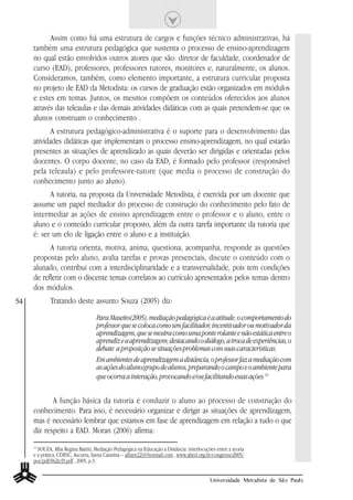 Assim como há uma estrutura de cargos e funções técnico administrativas, há
     também uma estrutura pedagógica que sustenta o processo de ensino-aprendizagem
     no qual estão envolvidos outros atores que são: diretor de faculdade, coordenador de
     curso (EAD), professores, professores tutores, monitores e, naturalmente, os alunos.
     Consideramos, também, como elemento importante, a estrutura curricular proposta
     no projeto de EAD da Metodista: os cursos de graduação estão organizados em módulos
     e estes em temas. Juntos, os mesmos compõem os conteúdos oferecidos aos alunos
     através das teleaulas e das demais atividades didáticas com as quais pretendem-se que os
     alunos construam o conhecimento .
            A estrutura pedagógico-administrativa é o suporte para o desenvolvimento das
     atividades didáticas que implementam o processo ensino-aprendizagem, no qual estarão
     presentes as situações de aprendizado as quais deverão ser dirigidas e orientadas pelos
     docentes. O corpo docente, no caso da EAD, é formado pelo professor (responsável
     pela teleaula) e pelo professore-tutore (que media o processo de construção do
     conhecimento junto ao aluno).
           A tutoria, na proposta da Universidade Metodista, é exercida por um docente que
     assume um papel mediador do processo de construção do conhecimento pelo fato de
     intermediar as ações de ensino aprendizagem entre o professor e o aluno, entre o
     aluno e o conteúdo curricular proposto, além da outra tarefa importante da tutoria que
     é: ser um elo de ligação entre o aluno e a instituição.
           A tutoria orienta, motiva, anima, questiona, acompanha, responde as questões
     propostas pelo aluno, avalia tarefas e provas presenciais, discute o conteúdo com o
     alunado, contribui com a interdisciplinaridade e a transversalidade, pois tem condições
     de refletir com o discente temas correlatos ao currículo apresentados pelos temas dentro
     dos módulos.
54           Tratando deste assunto Souza (2005) diz:

                                    Para Masetto(2005), mediação pedagógica é a atitude, o comportamento do
                                    professor que se coloca como um facilitador, incentivador ou motivador da
                                    aprendizagem, que se mostra como uma ponte rolante e não estática entre o
                                    aprendiz e a aprendizagem, destacando o diálogo, a troca de experiências, o
                                    debate a proposição se situações-problemas com suas características.
                                    Em ambientes de aprendizagem a distância, o professor faz a mediação com
                                    as ações do aluno/grupo de alunos, preparando o campo e o ambiente para
                                    que ocorra a interação, provocando e/ou facilitando essas ações.14


            A função básica da tutoria é conduzir o aluno ao processo de construção do
     conhecimento. Para isso, é necessário organizar e dirigir as situações de aprendizagem,
     mas é necessário lembrar que estamos em fase de aprendizagem em relação a tudo o que
     diz respeito a EAD. Moran (2006) afirma:
     14
        SOUZA, Alba Regina Battiti, Mediação Pedagógica na Educação a Distância: interlocuções entre a teoria
     e a prática, UDESC, Ascurra, Santa Catarina – albare22@hotmail.com , www.abed.org.br/congresso2005/
     por/pdf/062tcf3.pdf , 2005, p.3.


                                                                                            Universidade Metodista de São Paulo
 