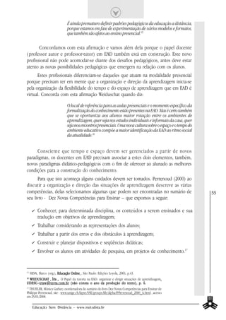 É ainda prematuro definir padrões pedagógicos da educação a distância,
                                porque estamos em fase de experimentação de vários modelos e formatos,
                                que também são afetos ao ensino presencial.15

       Concordamos com esta afirmação e vamos além dela porque o papel docente
(professor autor e professor-tutor) em EAD também está em construção. Este novo
profissional não pode acomodar-se diante dos desafios pedagógicos, antes deve estar
atento as novas possibilidades pedagógicas que emergem na relação com os alunos.
      Estes profissionais diferenciam-se daqueles que atuam na modalidade presencial
porque precisam ter em mente que a organização e direção da aprendizagem inicia-se
pela organização da flexibilidade do tempo e do espaço de aprendizagem que em EAD é
virtual. Concorda com esta afirmação Weiduschat quando diz:

                                O local de referência para as aulas presenciais e o momento específico da
                                formalização do conhecimento estão presentes na EAD. Mas é certo também
                                que se oportuniza aos alunos maior rotação entre os ambientes de
                                aprendizagem, quer seja nos estudos individuais e informais da casa, quer
                                seja nos encontros presenciais. Uma nova cultura sobre o espaço e o tempo do
                                ambiente educativo compõe a maior identificação da EAD ao ritmo social
                                da atualidade.16


     Consciente que tempo e espaço devem ser gerenciados a partir de novos
paradigmas, os docentes em EAD precisam associar a estes dois elementos, também,
novos paradigmas didático-pedagógicos com o fim de oferecer ao alunado as melhores
condições para a construção do conhecimento.
      Para que isto aconteça alguns cuidados devem ser tomados. Perrenoud (2000) ao
discutir a organização e direção das situações de aprendizagem descreve as várias
competências, delas selecionamos algumas que podem ser encontradas no sumário de                               55
seu livro - Dez Novas Competências para Ensinar – que expomos a seguir:

          Conhecer, para determinada disciplina, os conteúdos a serem ensinados e sua
          tradução em objetivos de aprendizagem;
          Trabalhar considerando as representações dos alunos;
          Trabalhar a partir dos erros e dos obstáculos à aprendizagem;
          Construir e planejar dispositivos e seqüências didáticas;
          Envolver os alunos em atividades de pesquisa, em projetos de conhecimento.17


15
     SILVA, Marco (org.), Educação Online , São Paulo: Edições Loyola, 2006, p.43.
 WEIDUS CHAT , Íris , O Papel da tutoria na EAD: organizar e dirigir situações de aprendizagem,
 WEIDUSCHA
16
         CHAT                                                                                 ,
UDESC– irisw@terra.com.br (não consta o ano da produção do texto), p. 6.
UDESC–irisw@terra.com.br
17
  THUELER, Mônica Gather, coordenadora do sumário do livro Dez Novas Competências para Ensinar de
Philippe Perrenoud, site : www.unige.ch/fapse/SSE/groups/life/alpha/P/Perrenoud_2000_A.html , acesso
em 25/01/2008.

      Educação Sem Distância - www.metodista.br
 